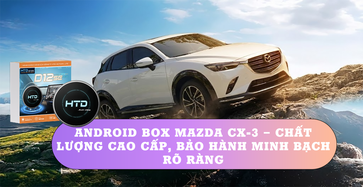 Android Box Mazda CX-3 – Chất lượng cao cấp, bảo hành minh bạch rõ ràng