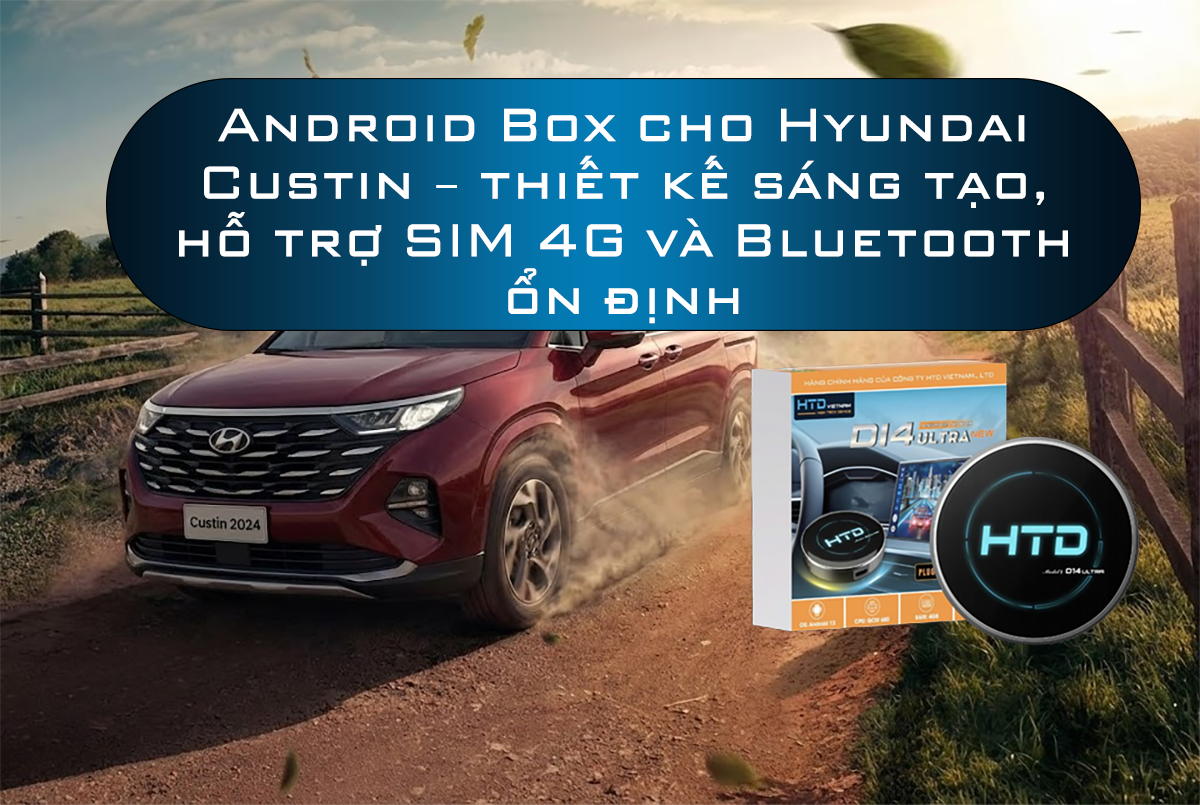 Android Box cho Hyundai Custin – thiết kế sáng tạo, hỗ trợ SIM 4G và Bluetooth ổn định